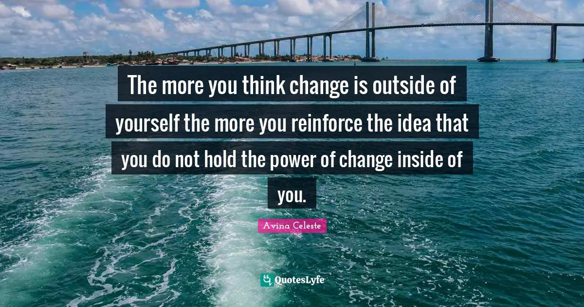 The more you think change is outside of yourself the more you reinforce the idea that you do not hold the power of change inside of you.