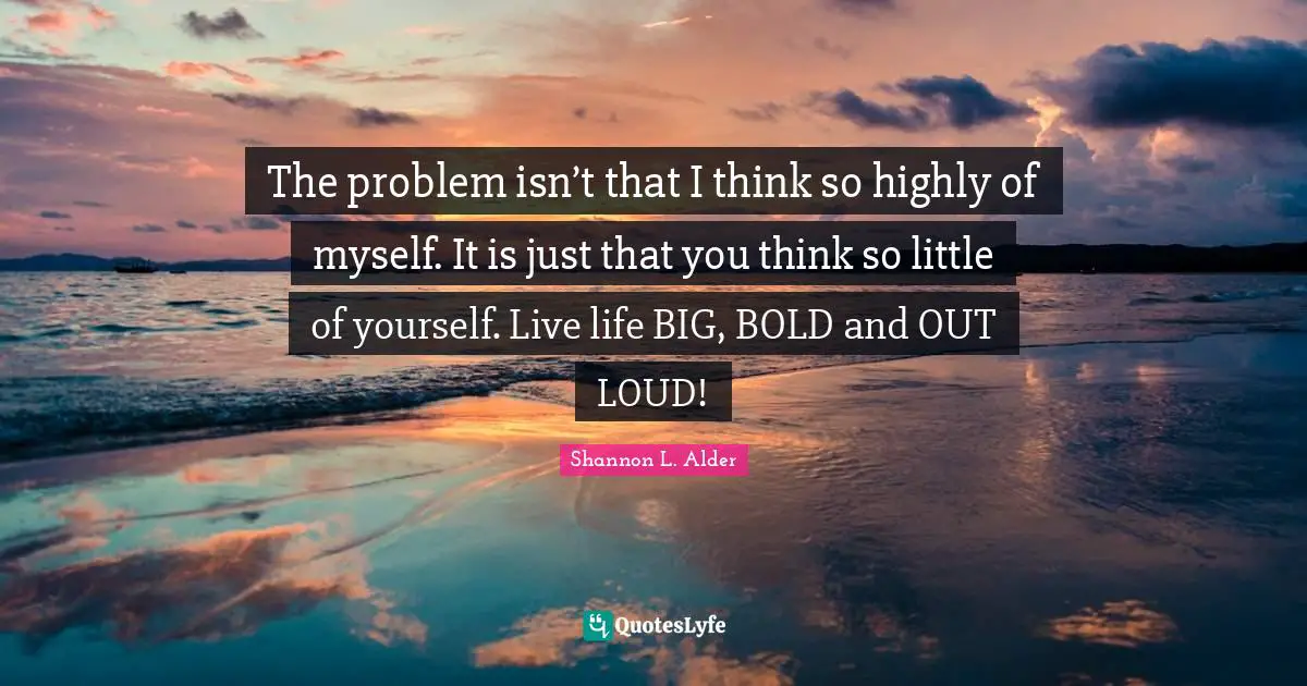 The problem isn’t that I think so highly of myself. It is just that you think so little of yourself. Live life BIG, BOLD and OUT LOUD!