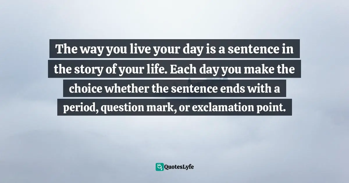 The way you live your day is a sentence in the story of your life. Each day you make the choice whether the sentence ends with a period, question mark, or exclamation point.