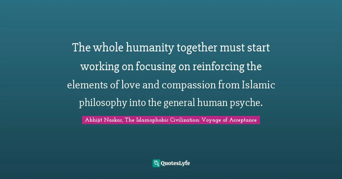 Jihad Quotes: "The whole humanity together must start working on focusing on reinforcing the elements of love and compassion from Islamic philosophy into the general human psyche."