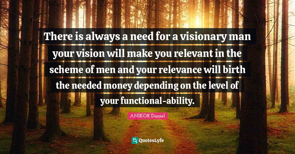 There is always a need for a visionary man your vision will make you relevant in the scheme of men and your relevance will birth the needed money depending on the level of your functional-ability.