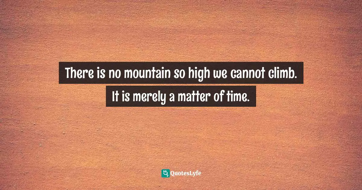 There is no mountain so high we cannot climb. It is merely a matter of time.