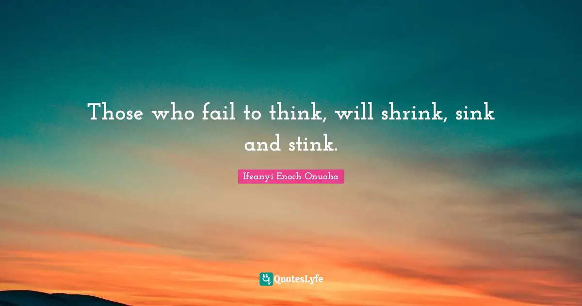 Those who fail to think, will shrink, sink and stink.