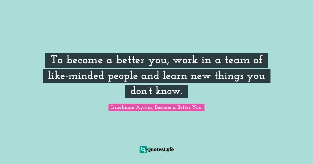 To become a better you, work in a team of like-minded people and learn new things you don’t know.