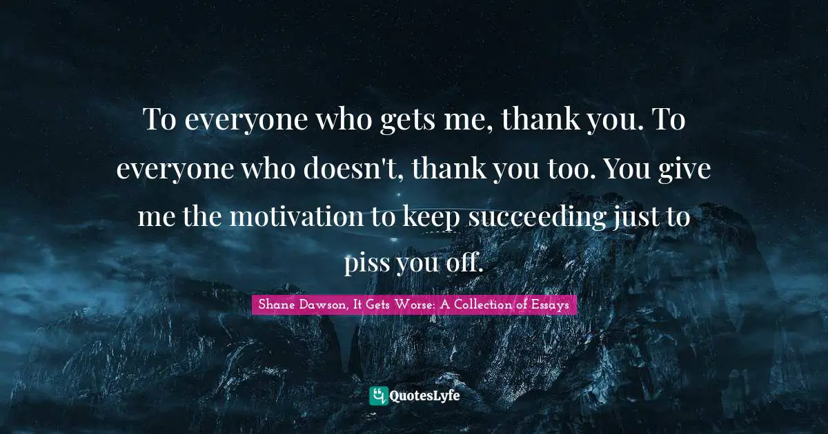 To everyone who gets me, thank you. To everyone who doesn't, thank you too. You give me the motivation to keep succeeding just to piss you off.