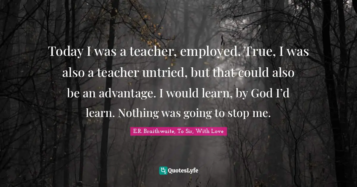 Today I was a teacher, employed. True, I was also a teacher untried, but that could also be an advantage. I would learn, by God I’d learn. Nothing was going to stop me.