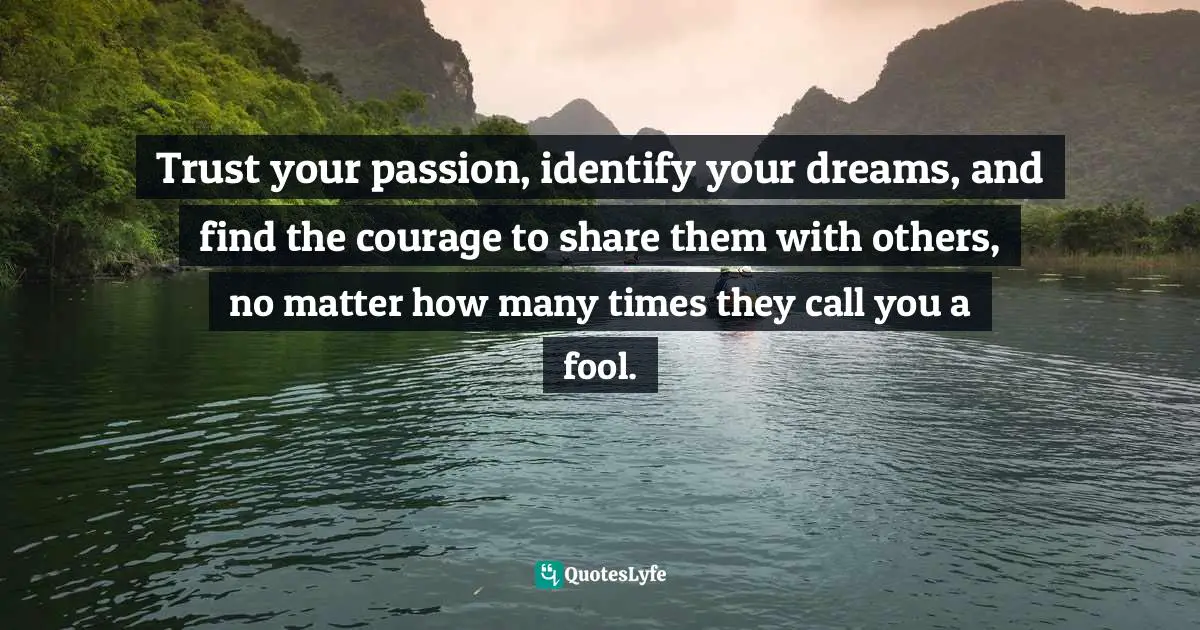 Trust your passion, identify your dreams, and find the courage to share them with others, no matter how many times they call you a fool.