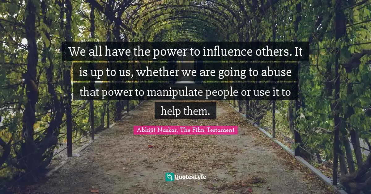 We all have the power to influence others. It is up to us, whether we are going to abuse that power to manipulate people or use it to help them.