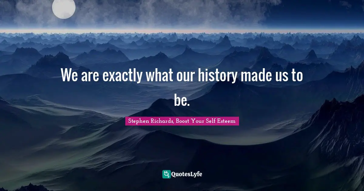 We are exactly what our history made us to be.