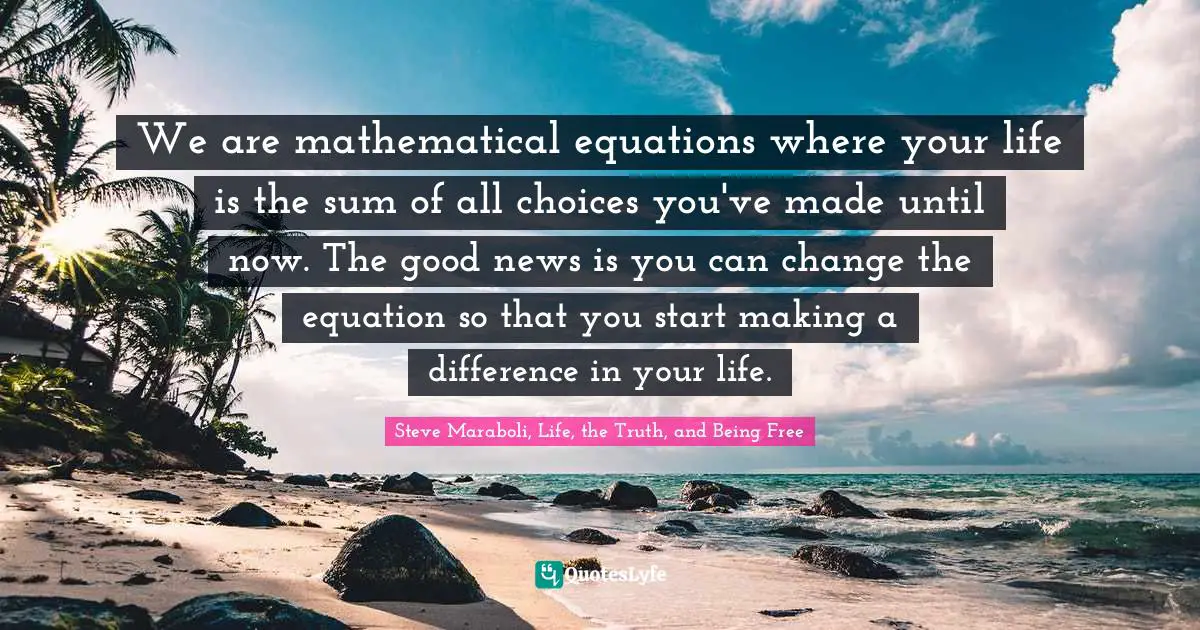 We are mathematical equations where your life is the sum of all choices you've made until now. The good news is you can change the equation so that you start making a difference in your life.