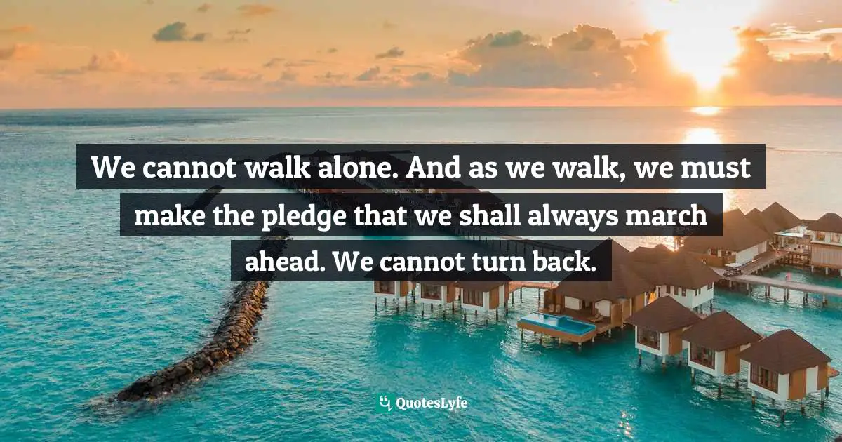 We cannot walk alone. And as we walk, we must make the pledge that we shall always march ahead. We cannot turn back.