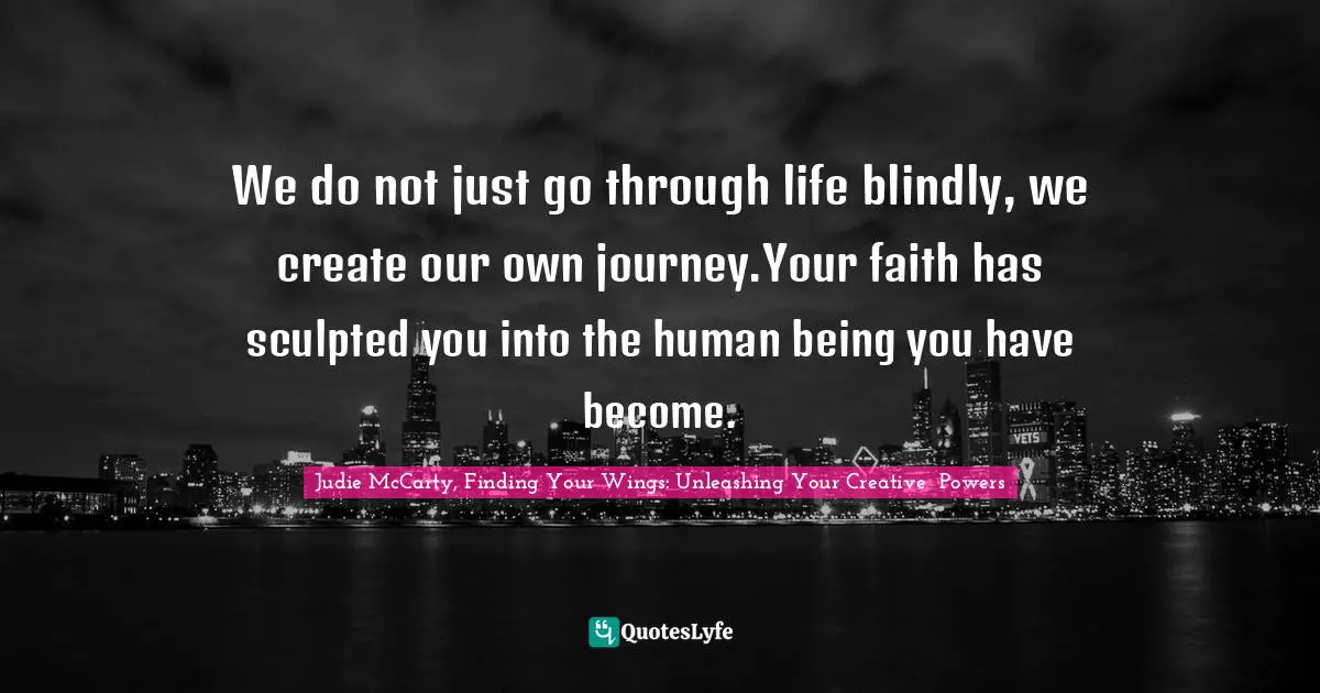 We do not just go through life blindly, we create our own journey.Your faith has sculpted you into the human being you have become.
