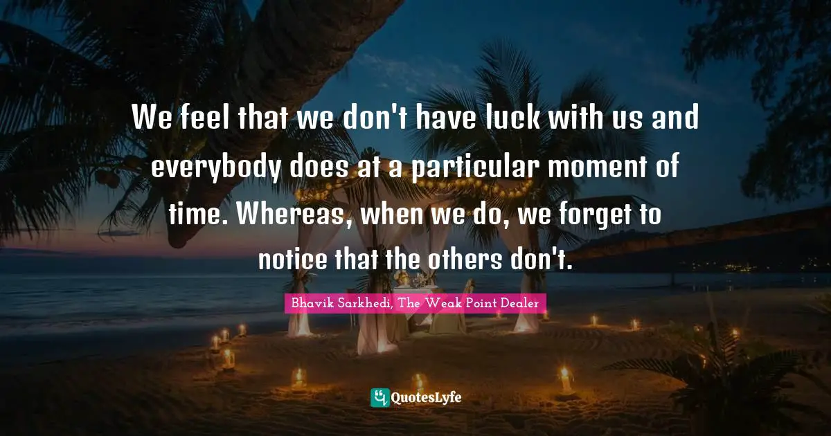 We feel that we don't have luck with us and everybody does at a particular moment of time. Whereas, when we do, we forget to notice that the others don't.
