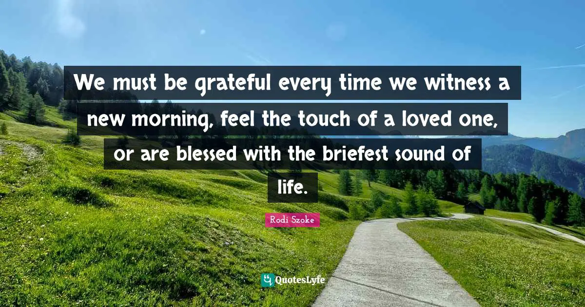 We must be grateful every time we witness a new morning, feel the touch of a loved one, or are blessed with the briefest sound of life.