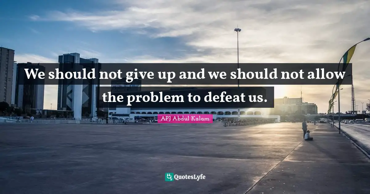 We should not give up and we should not allow the problem to defeat us.