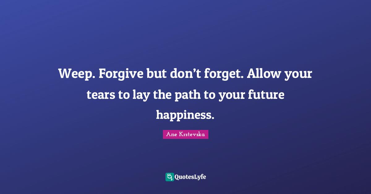 Weep. Forgive but don’t forget. Allow your tears to lay the path to your future happiness.