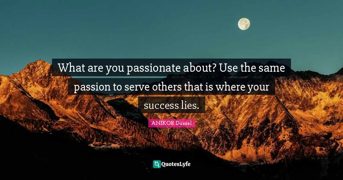 What are you passionate about? Use the same passion to serve others that is where your success lies.