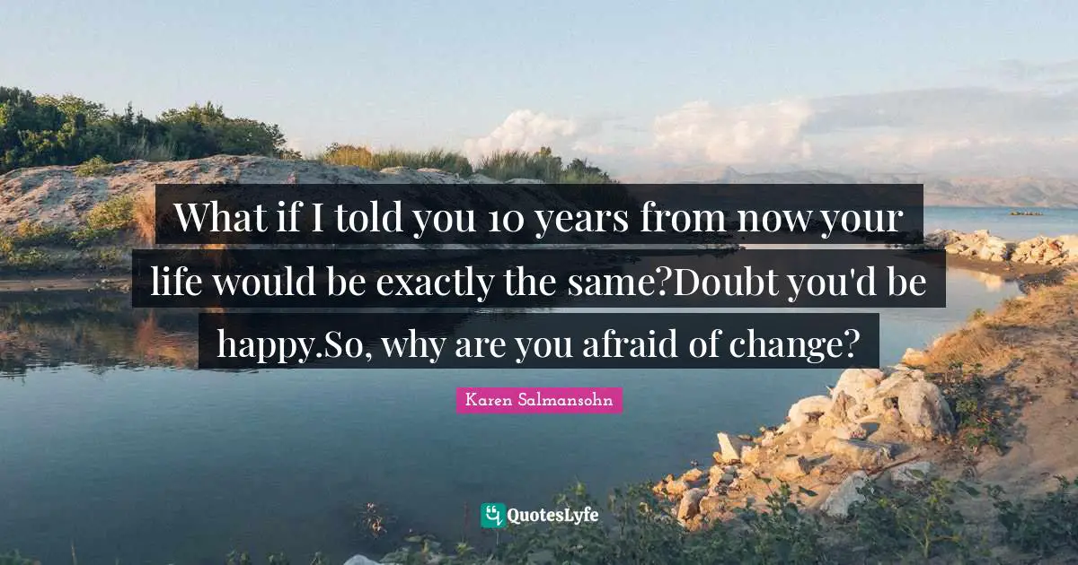 What if I told you 10 years from now your life would be exactly the same?Doubt you'd be happy.So, why are you afraid of change?