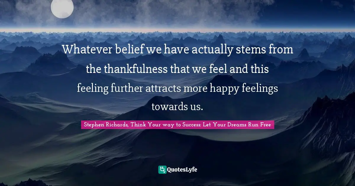 Stephen Richards, Think Your way to Success: Let Your Dreams Run Free Quotes: Whatever belief we have actually stems from the thankfulness that we feel and this feeling further attracts more happy feelings towards us.