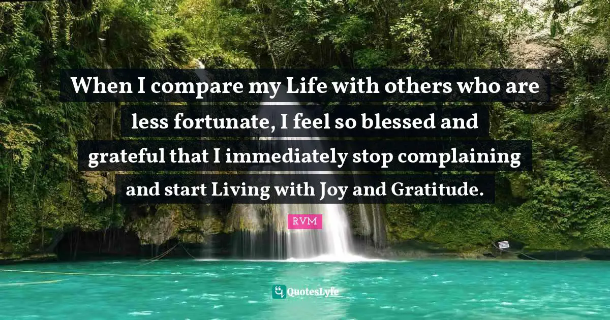 When I compare my Life with others who are less fortunate, I feel so blessed and grateful that I immediately stop complaining and start Living with Joy and Gratitude.