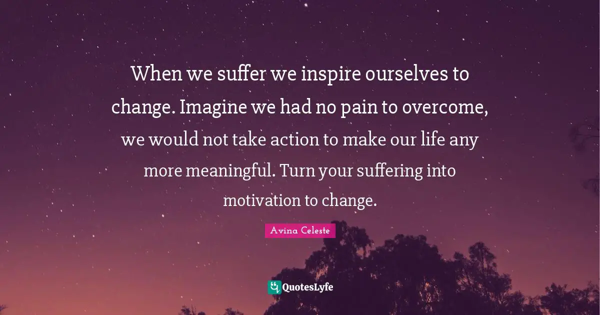When we suffer we inspire ourselves to change. Imagine we had no pain to overcome, we would not take action to make our life any more meaningful. Turn your suffering into motivation to change.