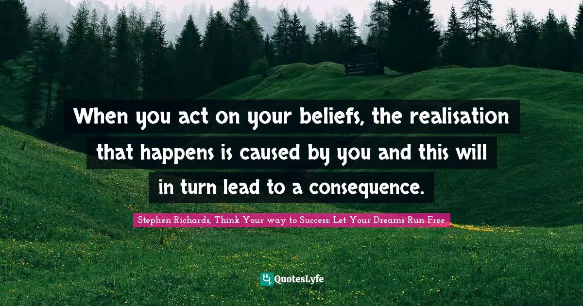 When you act on your beliefs, the realisation that happens is caused by you and this will in turn lead to a consequence.