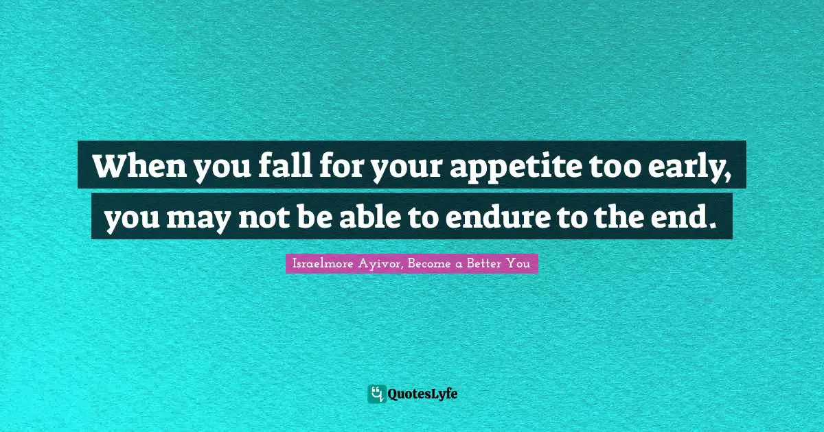 When you fall for your appetite too early, you may not be able to endure to the end.