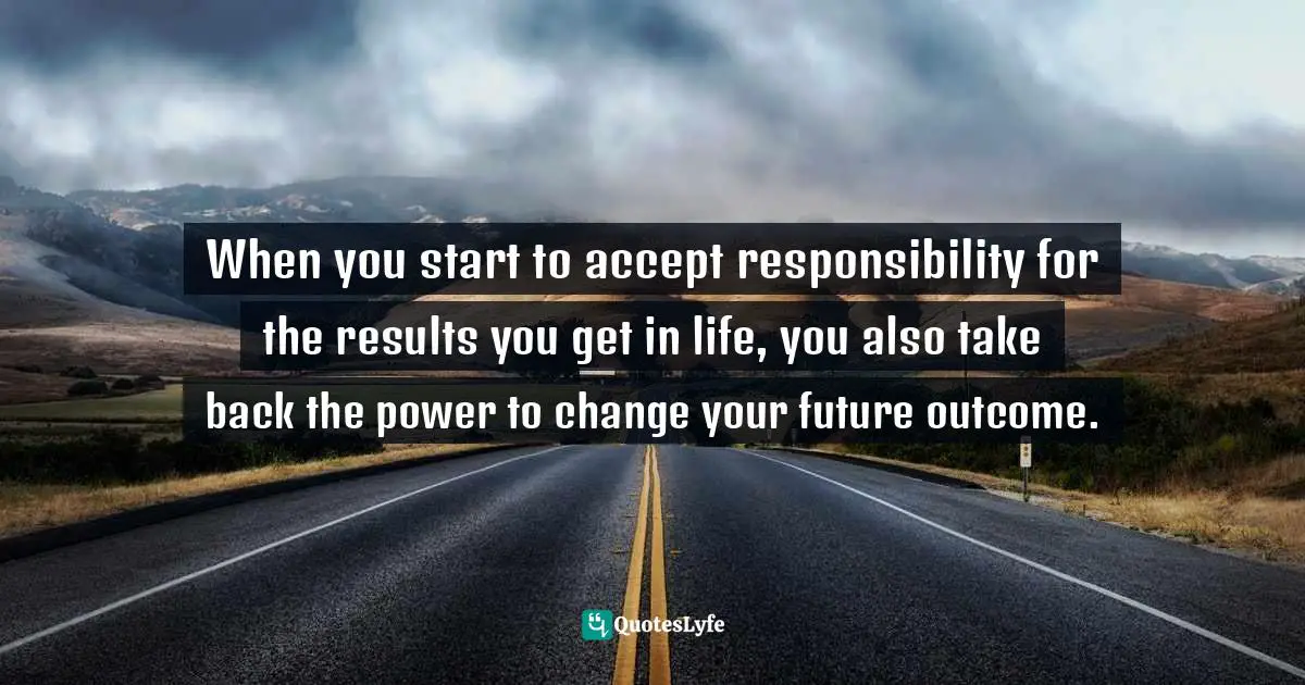 When you start to accept responsibility for the results you get in life, you also take back the power to change your future outcome.