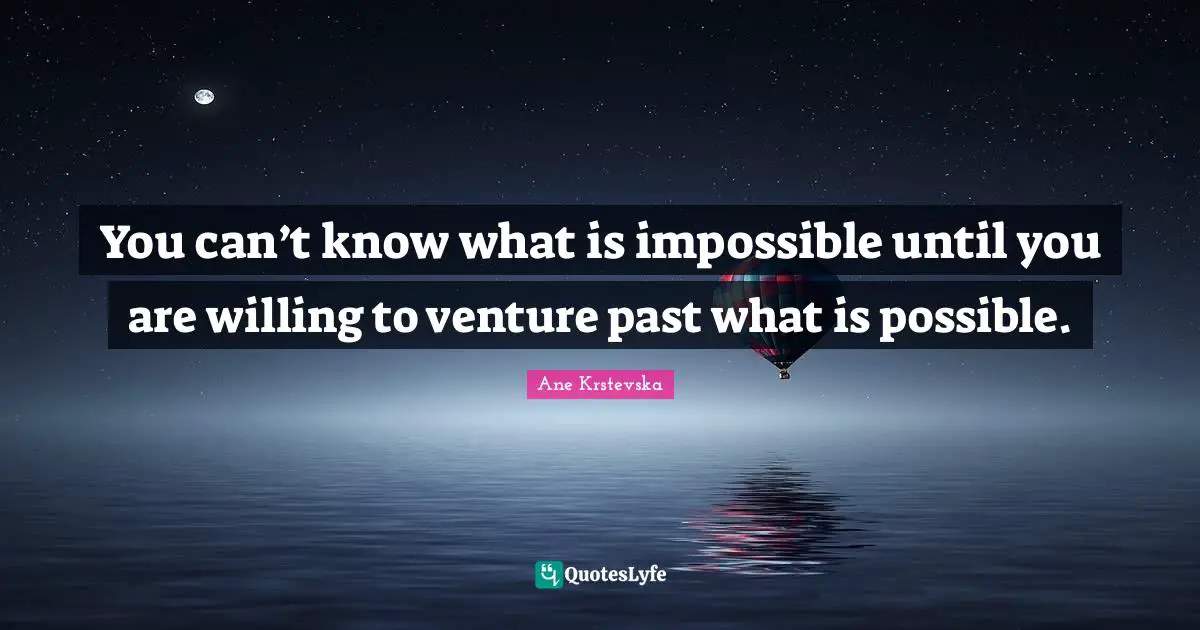 You can’t know what is impossible until you are willing to venture past what is possible.