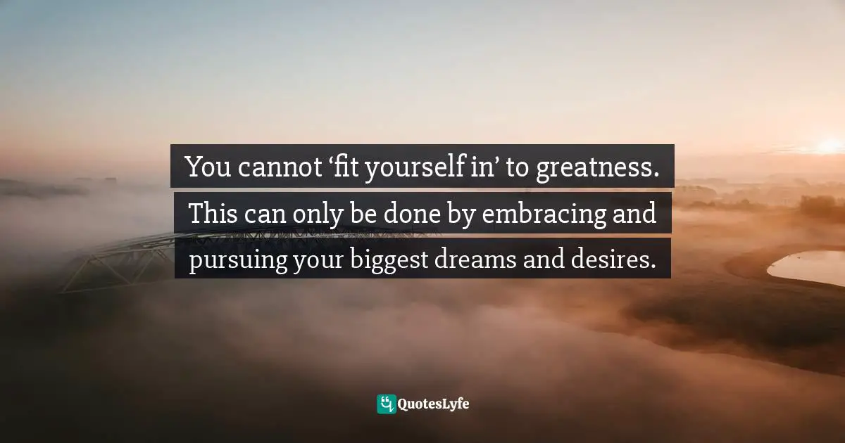 You cannot ‘fit yourself in’ to greatness. This can only be done by embracing and pursuing your biggest dreams and desires.