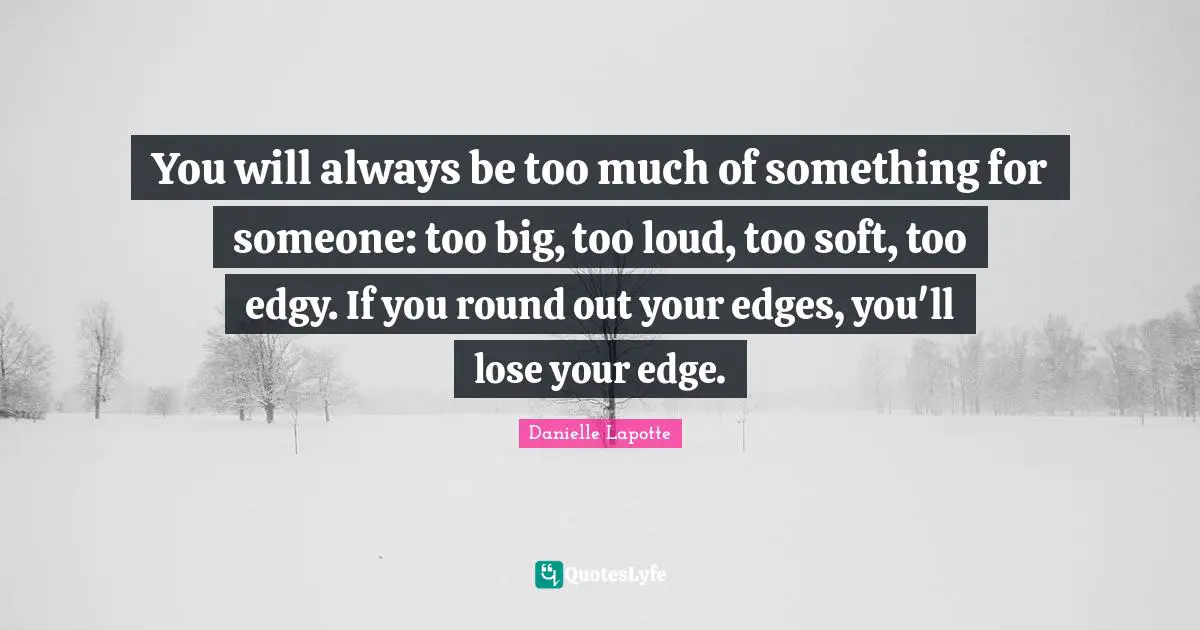 You will always be too much of something for someone: too big, too loud, too soft, too edgy. If you round out your edges, you'll lose your edge.