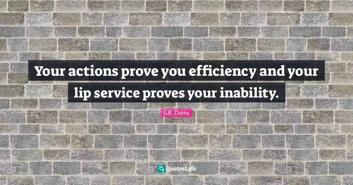 Your actions prove you efficiency and your lip service proves your inability.