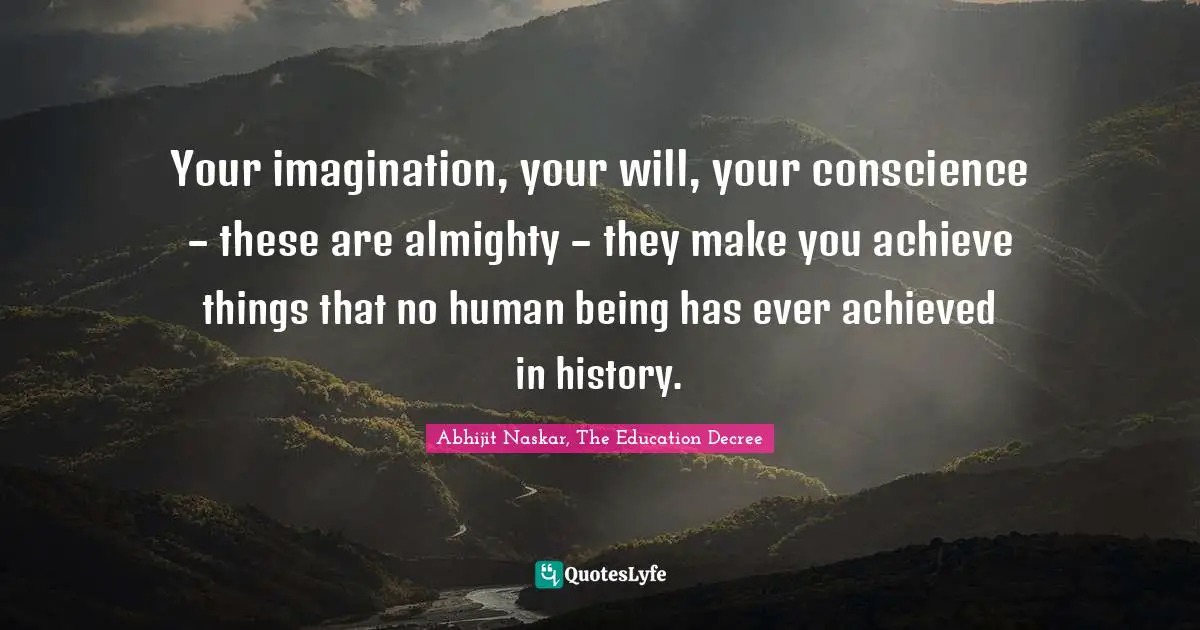Your imagination, your will, your conscience – these are almighty – they make you achieve things that no human being has ever achieved in history.