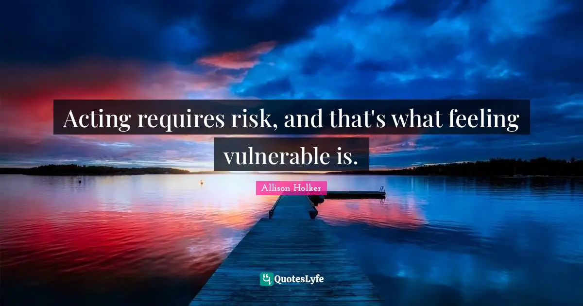 Acting requires risk, and that's what feeling vulnerable is.