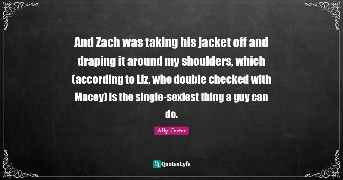 And Zach was taking his jacket off and draping it around my shoulders, which (according to Liz, who double checked with Macey) is the single-sexiest thing a guy can do.