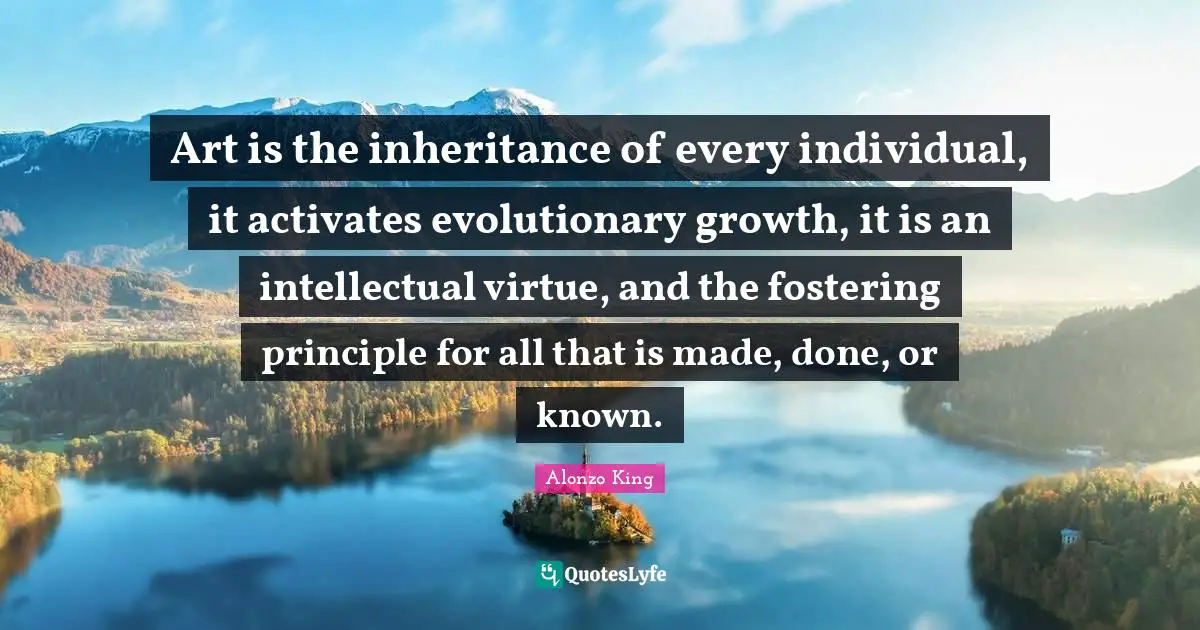 Art is the inheritance of every individual, it activates evolutionary growth, it is an intellectual virtue, and the fostering principle for all that is made, done, or known.