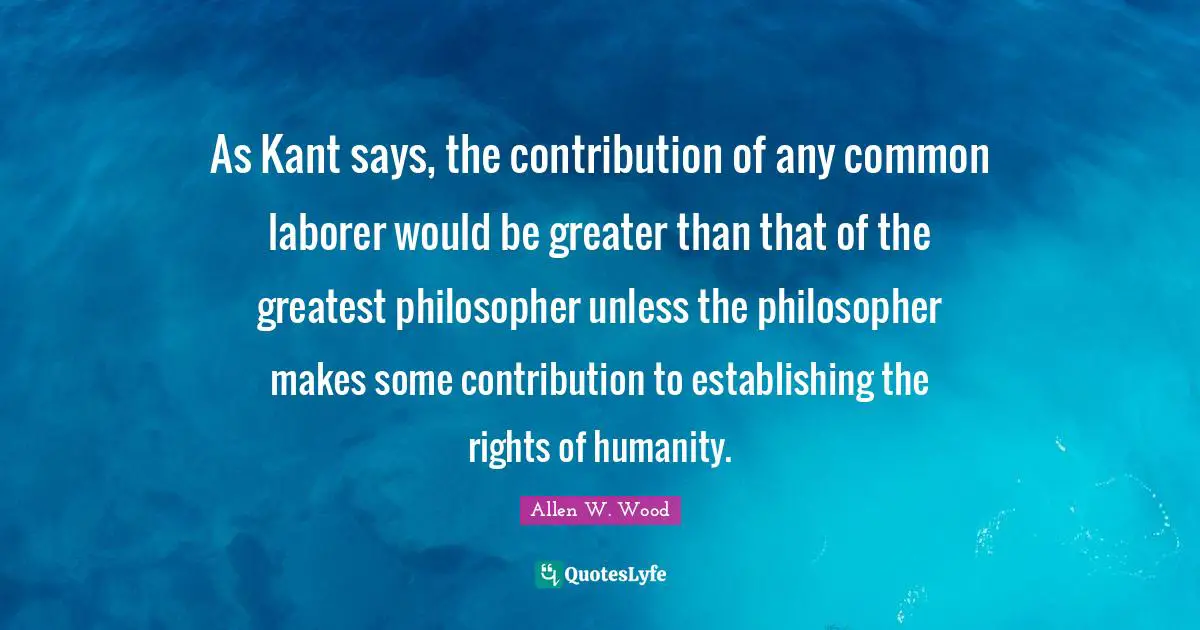 As Kant says, the contribution of any common laborer would be greater than that of the greatest philosopher unless the philosopher makes some contribution to establishing the rights of humanity.