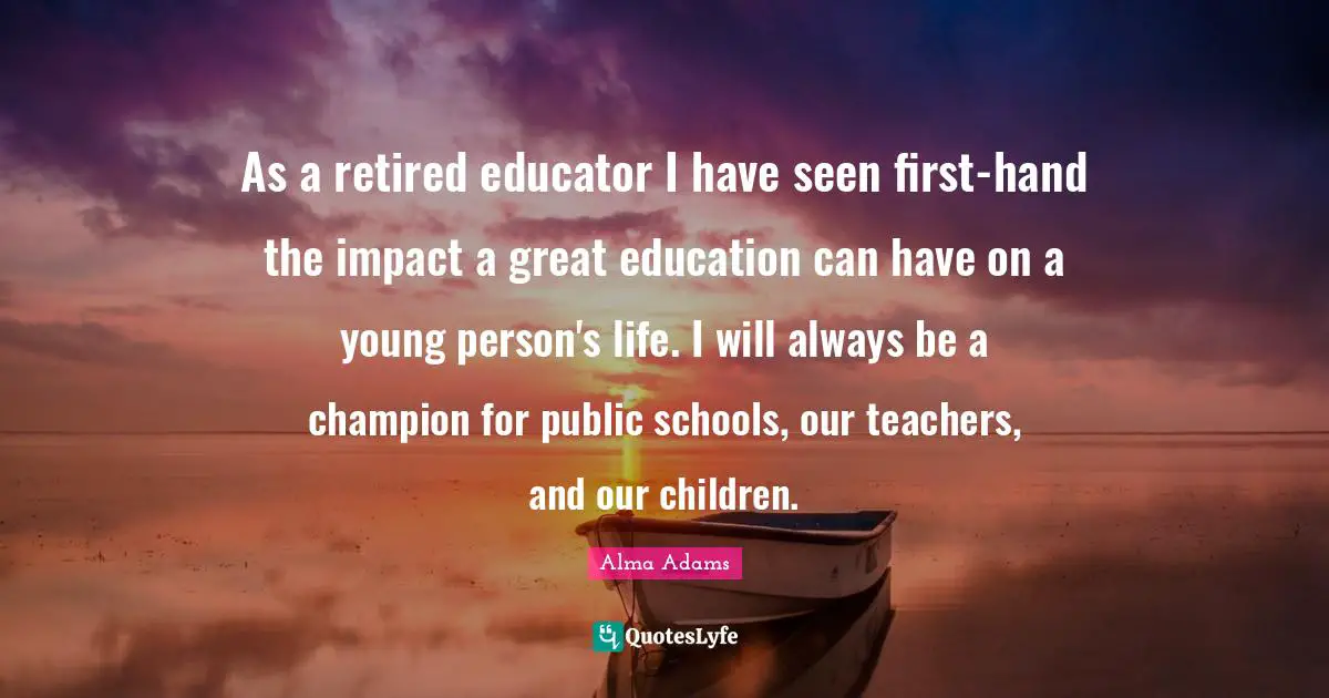 As a retired educator I have seen first-hand the impact a great education can have on a young person's life. I will always be a champion for public schools, our teachers, and our children.