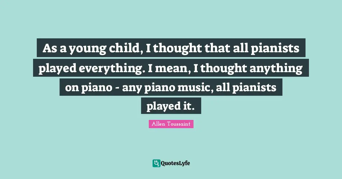 As a young child, I thought that all pianists played everything. I mean, I thought anything on piano - any piano music, all pianists played it.