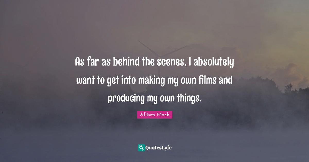 As far as behind the scenes, I absolutely want to get into making my own films and producing my own things.