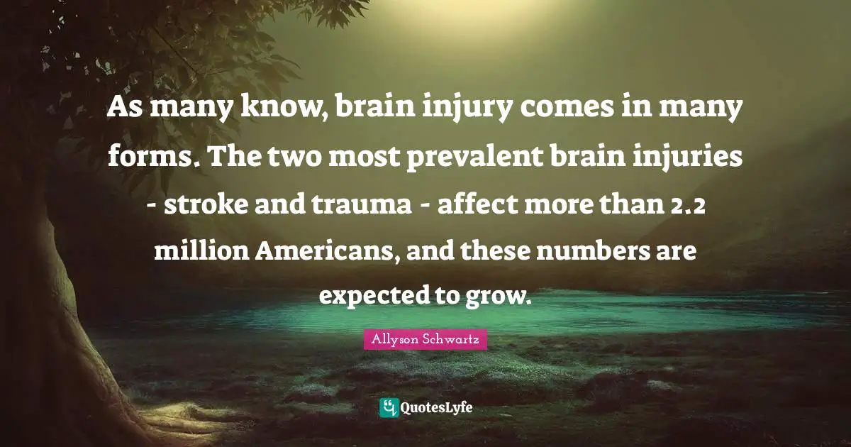 Trauma Quotes: "As many know, brain injury comes in many forms. The two most prevalent brain injuries - stroke and trauma - affect more than 2.2 million Americans, and these numbers are expected to grow."