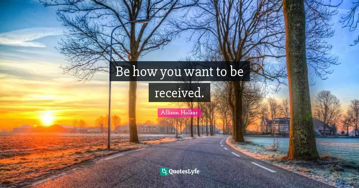 Be how you want to be received.