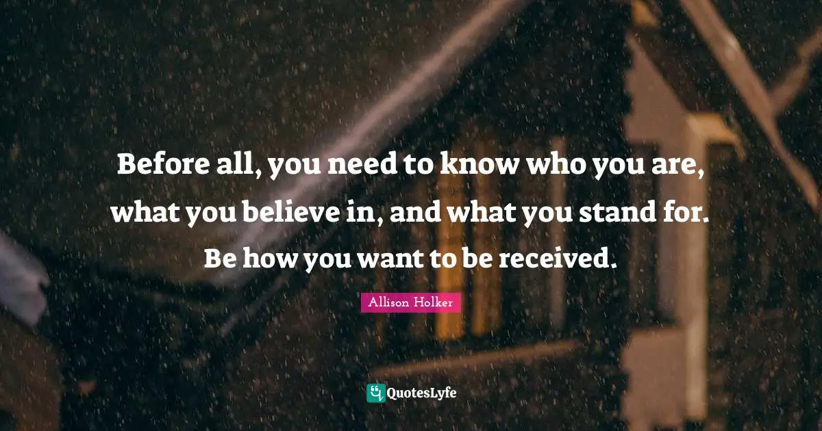 Before all, you need to know who you are, what you believe in, and what you stand for. Be how you want to be received.