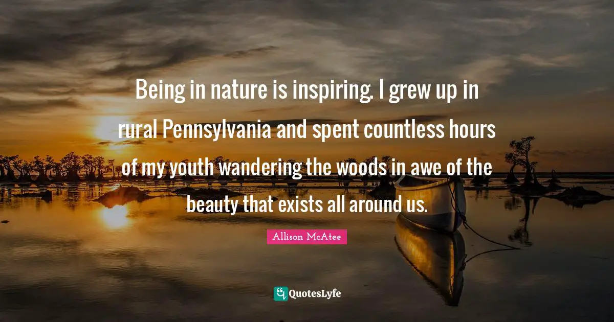 Being in nature is inspiring. I grew up in rural Pennsylvania and spent countless hours of my youth wandering the woods in awe of the beauty that exists all around us.