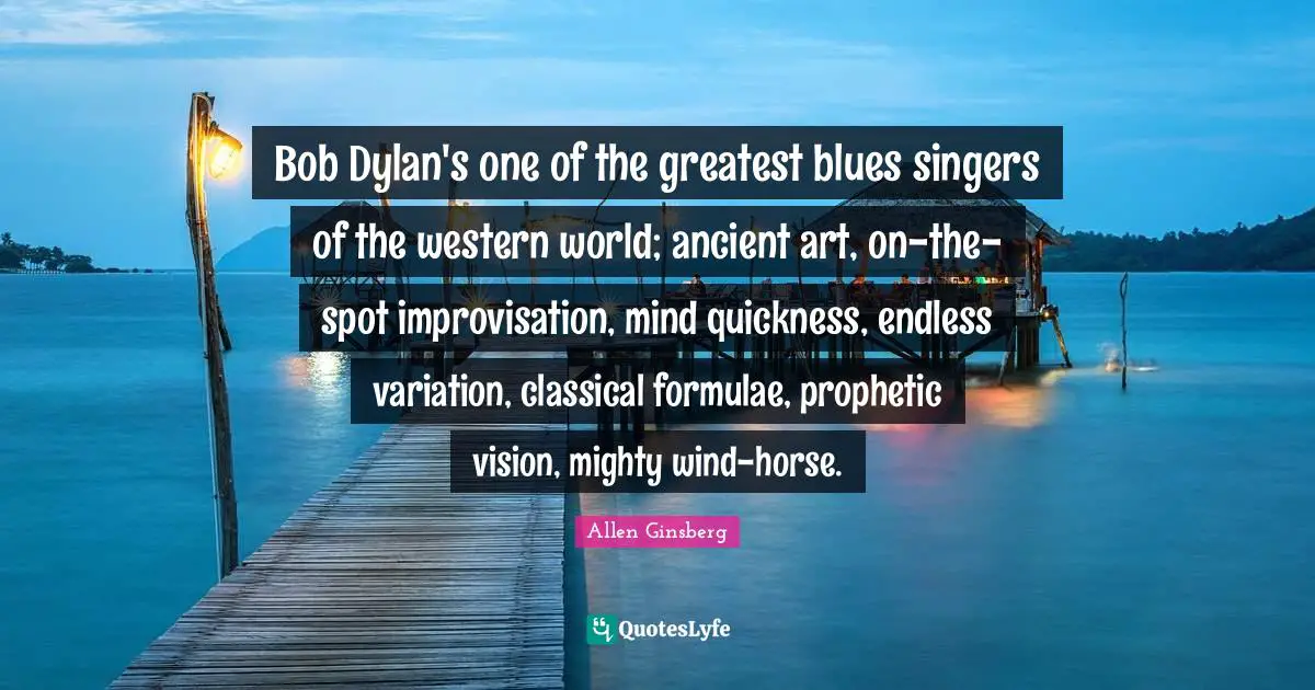 Bob Dylan's one of the greatest blues singers of the western world; ancient art, on-the-spot improvisation, mind quickness, endless variation, classical formulae, prophetic vision, mighty wind-horse.