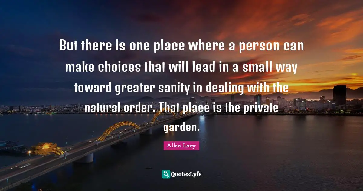 But there is one place where a person can make choices that will lead in a small way toward greater sanity in dealing with the natural order. That place is the private garden.