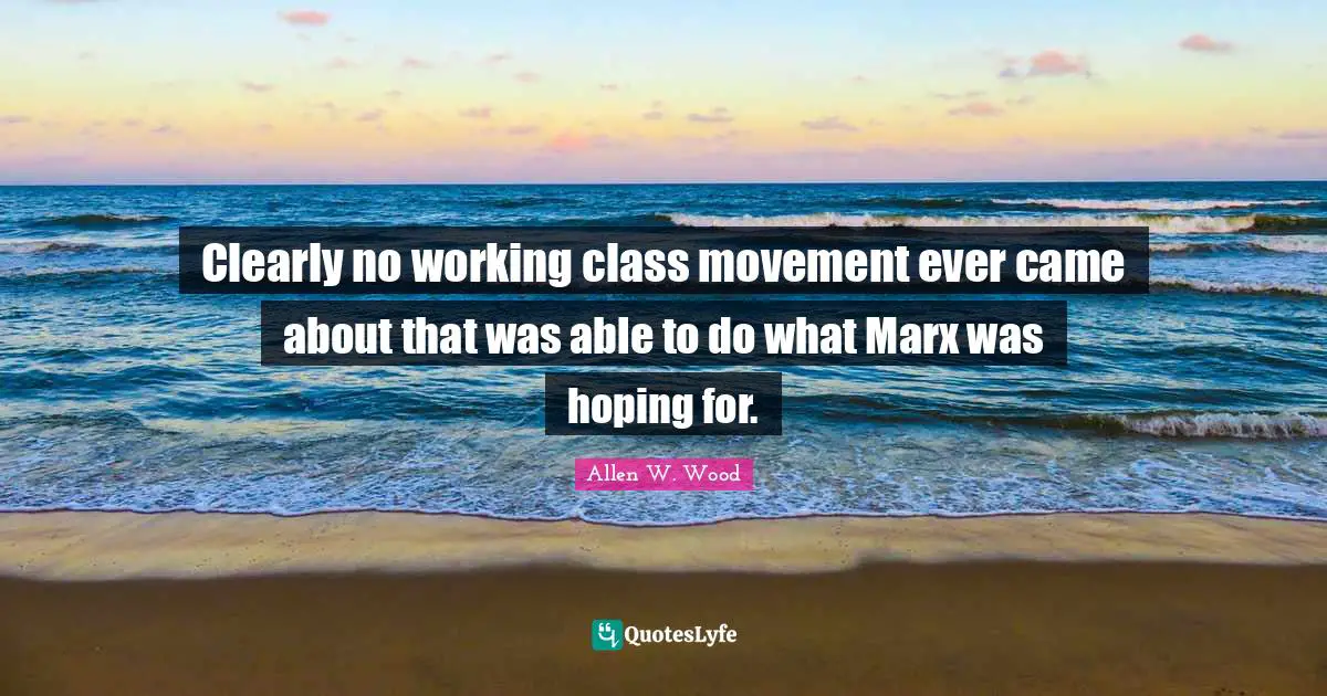 Allen W. Wood Quotes: "Clearly no working class movement ever came about that was able to do what Marx was hoping for."