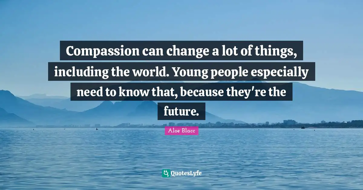 Compassion can change a lot of things, including the world. Young people especially need to know that, because they're the future.