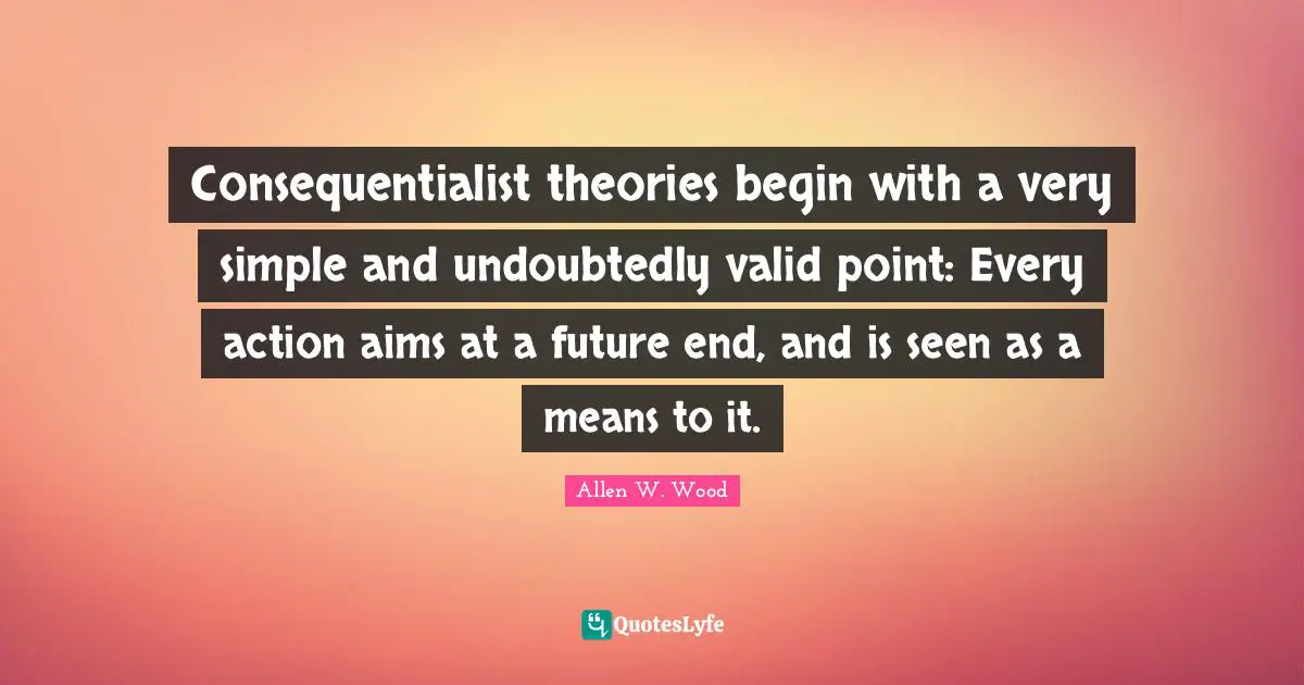 Allen W. Wood Quotes: "Consequentialist theories begin with a very simple and undoubtedly valid point: Every action aims at a future end, and is seen as a means to it."