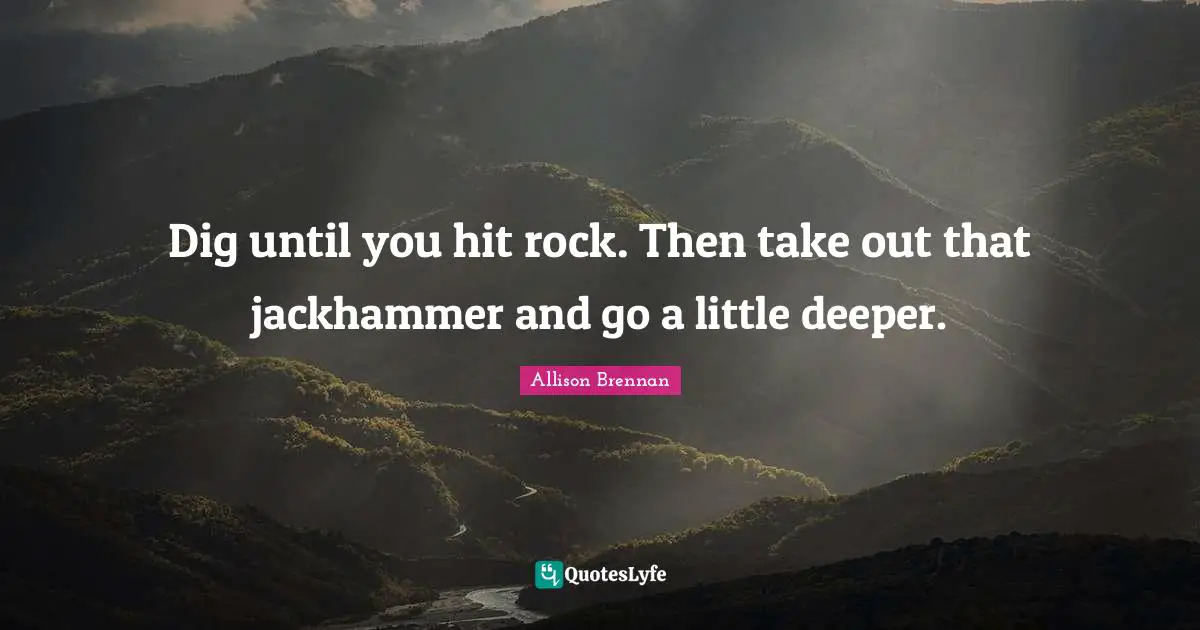 Dig until you hit rock. Then take out that jackhammer and go a little deeper.